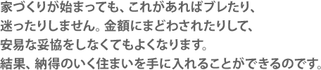 家づくりが始まっても、これがあればブレたり、迷ったりしません。金額にまどわされたりして、安易な妥協をしなくてもよくなります。結果、納得のいく住まいを手に入れることができるのです。