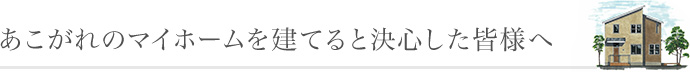 あこがれのマイホームを建てると決心した皆様へ