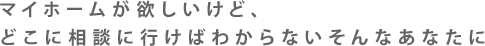 マイホームが欲しいけど、どこに相談に行けばわからないそんなあなたに