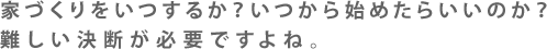 家づくりをいつするか？いつから始めたらいいのか？難しい決断が必要ですよね。